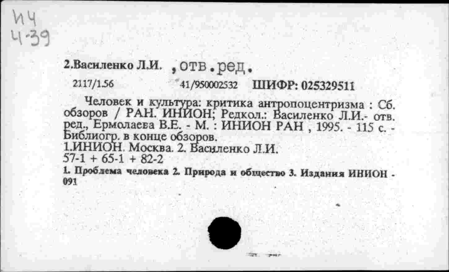 ﻿2.Василенко Л.И. , ОТВ . р©Д •
2117/156	41/950002532 ШИФР: 025329511
Человек и культура: критика антропоцентризма : Сб. обзоров / РАН. ИНИОН; Редкол.: Василенко Л.И.- отв. ред., Ермолаева В.Е. - М. : ИНИОН РАН , 1995. - 115 с. -Ьиблиогр. в конце обзоров.
ВИНИОН Москва. 2. Василенко Л.И.
57-1 + 65-1 + 82-2
Ц Проблема человека 2. Природа и общество 3. Издания ИНИОН -